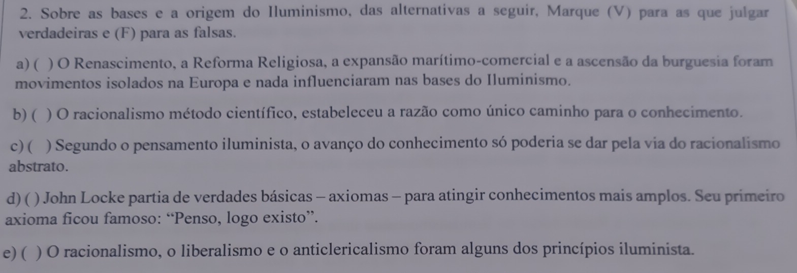 Sobre as bases e a origem do Iluminismo, das alternativas a seguir, Marque (V) para as que julgar
verdadeiras e (F) para as falsas.
a) ( ) O Renascimento, a Reforma Religiosa, a expansão marítimo-comercial e a ascensão da burguesia foram
movimentos isolados na Europa e nada influenciaram nas bases do Iluminismo.
b) ( ) O racionalismo método científico, estabeleceu a razão como único caminho para o conhecimento.
c) ( ) Segundo o pensamento iluminista, o avanço do conhecimento só poderia se dar pela via do racionalismo
abstrato.
d)( ) John Locke partia de verdades básicas - axiomas - para atingir conhecimentos mais amplos. Seu primeiro
axioma ficou famoso: “Penso, logo existo”.
e) ( ) O racionalismo, o liberalismo e o anticlericalismo foram alguns dos princípios iluminista.