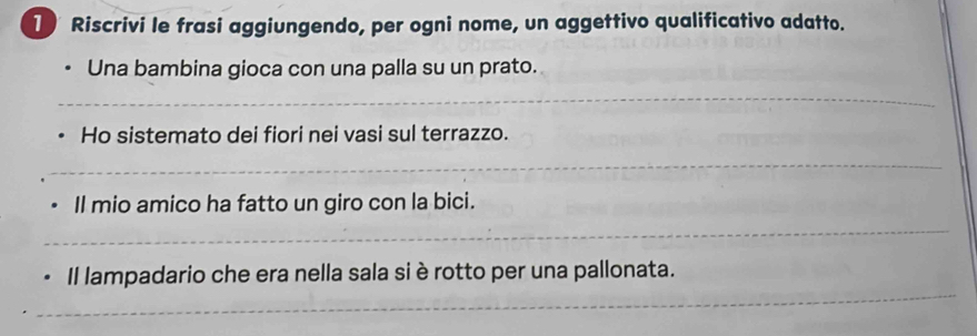 Riscrivi le frasi aggiungendo, per ogni nome, un aggettivo qualificativo adatto. 
Una bambina gioca con una palla su un prato. 
_ 
Ho sistemato dei fiori nei vasi sul terrazzo. 
_ 
Il mio amico ha fatto un giro con la bici. 
_ 
_ 
Il lampadario che era nella sala si è rotto per una pallonata.