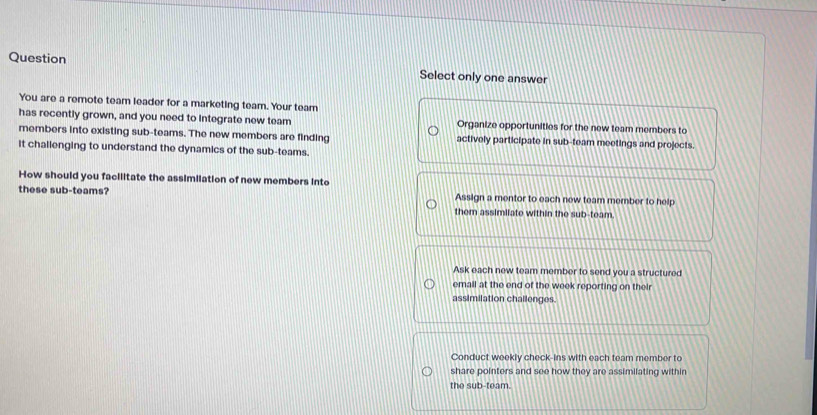 Question Select only one answer
You are a remote team leader for a marketing team. Your team
has recently grown, and you need to integrate new team Organize opportunities for the new team members to
members into existing sub-teams. The new members are finding actively participate in sub-team meetings and projects.
it challenging to understand the dynamics of the sub-teams.
How should you facilitate the assimilation of new members into
these sub-teams? Assign a mentor to each new team member to help
them assimilate within the sub-team.
Ask each new team member to send you a structured
email at the end of the week reporting on their
assimilation challenges.
Conduct weekly check-ins with each team member to
share pointers and see how they are assimilating within
the sub-team.