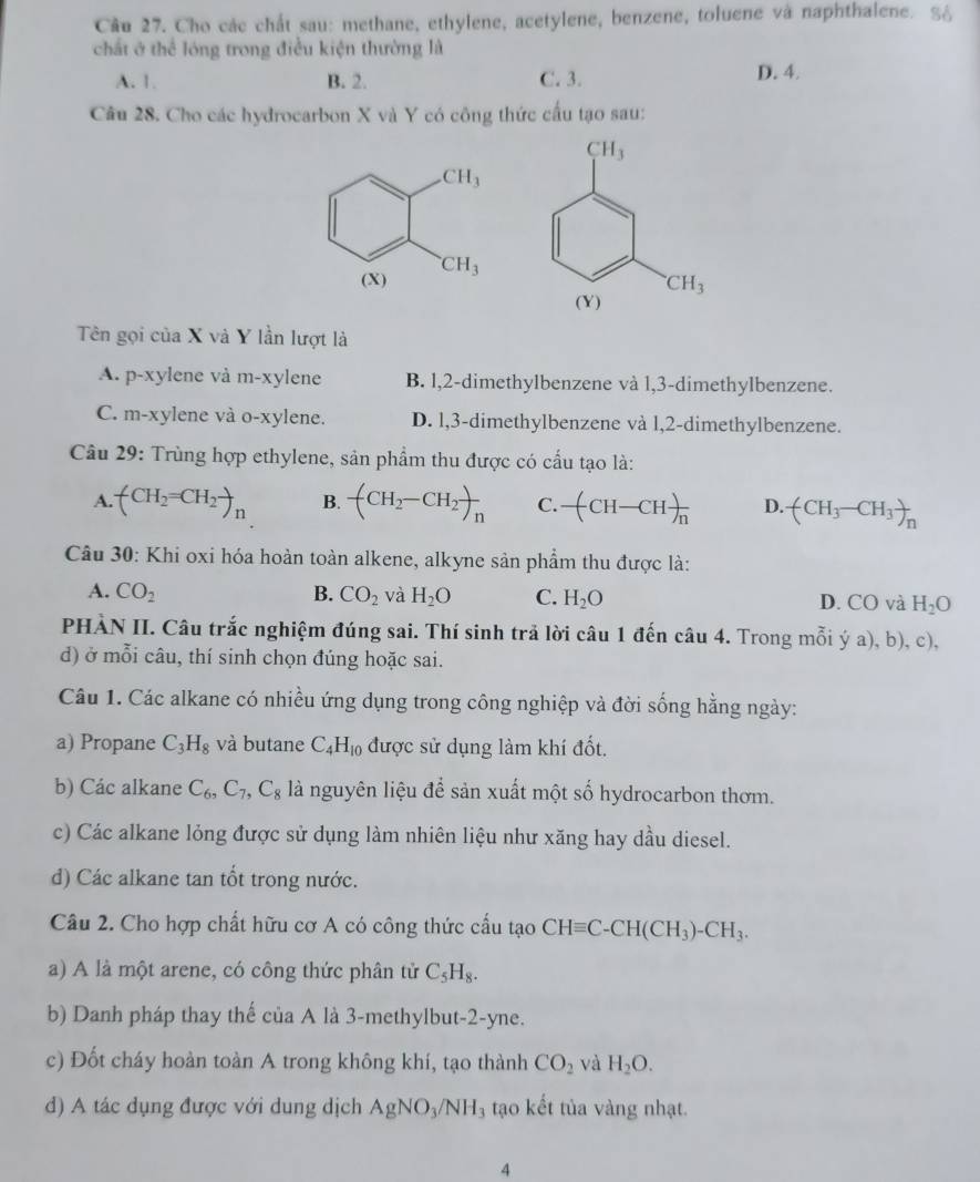 Cho các chất sau: methane, ethylene, acetylene, benzene, toluene và naphthalene. S6
chất ở thể lóng trong điều kiện thường là
A. 1. B. 2. C. 3. D. 4.
Câu 28. Cho các hydrocarbon X và Y có công thức cấu tạo sau:
Tên gọi của X và Y lần lượt là
A. p-xylene và m-xylene B. l,2-dimethylbenzene và 1,3-dimethylbenzene.
C. m-xylene và o-xylene. D. l,3-dimethylbenzene và l,2-dimethylbenzene.
Câu 29: Trùng hợp ethylene, sản phẩm thu được có cấu tạo là:
A. (CH_2=CH_2to _n B. -(CH_2-CH_2)_n C. -(CH-CH)frac n D. (CH_3-CH_3)_n
Câu 30: Khi oxi hóa hoàn toàn alkene, alkyne sản phẩm thu được là:
A. CO_2 B. CO_2 và H_2O C. H_2O D. CO và H_2O
PHÀN II. Câu trắc nghiệm đúng sai. Thí sinh trả lời câu 1 đến câu 4. Trong mỗi ý a), b), c),
d) ở mỗi câu, thí sinh chọn đúng hoặc sai.
Câu 1. Các alkane có nhiều ứng dụng trong công nghiệp và đời sống hằng ngày:
a) Propane C_3H_8 và butane C_4H_10 được sử dụng làm khí đốt.
b) Các alkane C_6,C_7,C_8 là nguyên liệu để sản xuất một số hydrocarbon thơm.
c) Các alkane lỏng được sử dụng làm nhiên liệu như xăng hay dầu diesel.
d) Các alkane tan tốt trong nước.
Câu 2. Cho hợp chất hữu cơ A có công thức cấu tạo CHequiv C-CH(CH_3)-CH_3.
a) A là một arene, có công thức phân tử C_5H_8.
b) Danh pháp thay thể của A là 3-methylbut-2-yne.
c) Đốt cháy hoàn toàn A trong không khí, tạo thành CO_2 và H_2O.
d) A tác dụng được với dung dịch AgNO_3/NH_3 tạo kết tủa vàng nhạt.
4