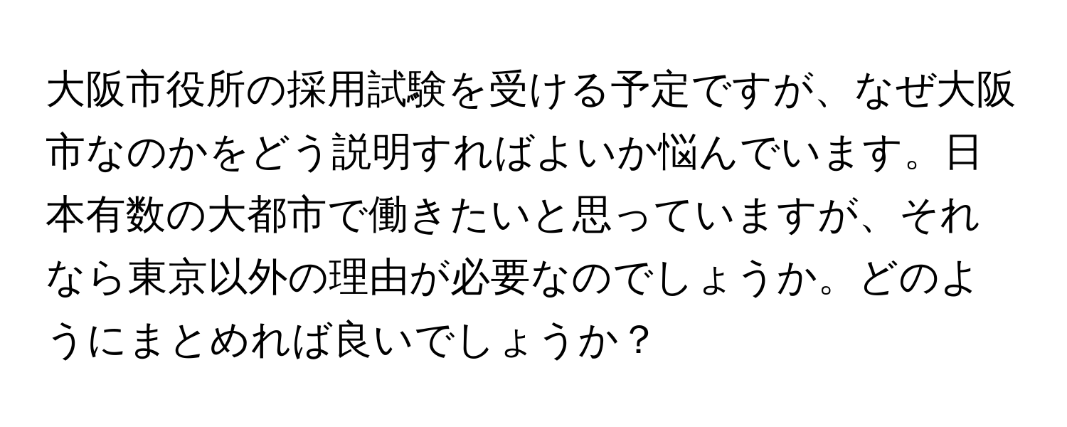 大阪市役所の採用試験を受ける予定ですが、なぜ大阪市なのかをどう説明すればよいか悩んでいます。日本有数の大都市で働きたいと思っていますが、それなら東京以外の理由が必要なのでしょうか。どのようにまとめれば良いでしょうか？