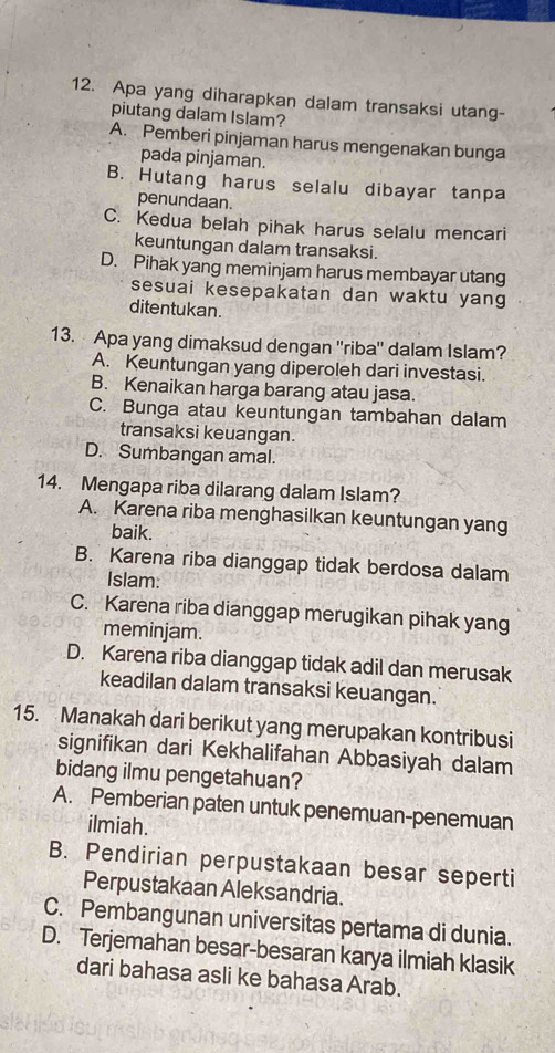 Apa yang diharapkan dalam transaksi utang-
piutang dalam Islam?
A. Pemberi pinjaman harus mengenakan bunga
pada pinjaman.
B. Hutang harus selalu dibayar tanpa
penundaan.
C. Kedua belah pihak harus selalu mencari
keuntungan dalam transaksi.
D. Pihak yang meminjam harus membayar utang
sesuai kesepakatan dan waktu yang
ditentukan.
13. Apa yang dimaksud dengan ''riba'' dalam Islam?
A. Keuntungan yang diperoleh dari investasi.
B. Kenaikan harga barang atau jasa.
C. Bunga atau keuntungan tambahan dalam
transaksi keuangan.
D. Sumbangan amal.
14. Mengapa riba dilarang dalam Islam?
A. Karena riba menghasilkan keuntungan yang
baik.
B. Karena riba dianggap tidak berdosa dalam
Islam:
C. Karena riba dianggap merugikan pihak yang
meminjam.
D. Karena riba dianggap tidak adil dan merusak
keadilan dalam transaksi keuangan.
15. Manakah dari berikut yang merupakan kontribusi
signifikan dari Kekhalifahan Abbasiyah dalam
bidang ilmu pengetahuan?
A. Pemberian paten untuk penemuan-penemuan
ilmiah.
B. Pendirian perpustakaan besar seperti
Perpustakaan Aleksandria.
C. Pembangunan universitas pertama di dunia.
D. Terjemahan besar-besaran karya ilmiah klasik
dari bahasa asli ke bahasa Arab.