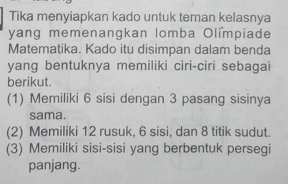 Tika menyiapkan kado untuk teman kelasnya 
yang memenangkan lomba Olimpiade 
Matematika. Kado itu disimpan dalam benda 
yang bentuknya memiliki ciri-ciri sebagai 
berikut. 
(1) Memiliki 6 sisi dengan 3 pasang sisinya 
sama. 
(2) Memiliki 12 rusuk, 6 sisi, dan 8 titik sudut. 
(3) Memiliki sisi-sisi yang berbentuk persegi 
panjang.