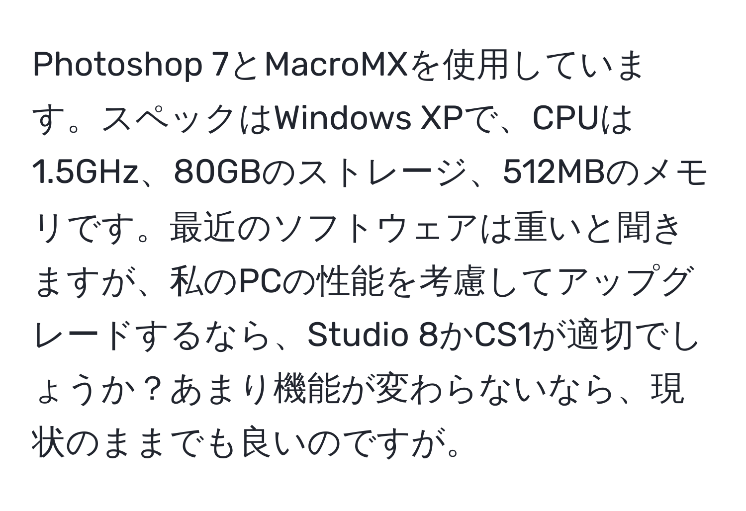 Photoshop 7とMacroMXを使用しています。スペックはWindows XPで、CPUは1.5GHz、80GBのストレージ、512MBのメモリです。最近のソフトウェアは重いと聞きますが、私のPCの性能を考慮してアップグレードするなら、Studio 8かCS1が適切でしょうか？あまり機能が変わらないなら、現状のままでも良いのですが。