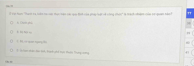 Ở Việt Nam "Thanh tra, kiểm tra việc thực hiện các quy định của pháp luật về công chức" là trách nhiệm của cơ quan nào? π
A. Chính phủ. 38
B. Bộ Nội vụ.
39
C. Bộ, cơ quan ngang Bộ.
40
D. Ủy ban nhân dân tỉnh, thành phố trực thuộc Trung ương.
41
Câu 40