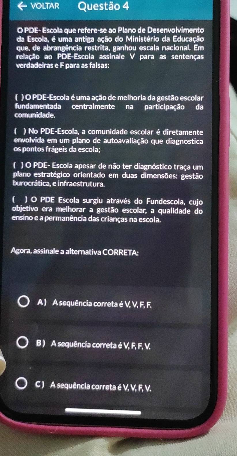 VOLTAR Questão 4
O PDE- Escola que refere-se ao Plano de Desenvolvimento
da Escola, é uma antiga ação do Ministério da Educação
que, de abrangência restrita, ganhou escala nacional. Em
relação ao PDE-Escola assinale V para as sentenças
verdadeiras e F para as falsas:
( ) O PDE-Escola é uma ação de melhoria da gestão escolar
fundamentada centralmente na participação da
comunidade.
( ) No PDE-Escola, a comunidade escolar é diretamente
envolvida em um plano de autoavaliação que diagnostica
os pontos frágeis da escola;
( ) O PDE- Escola apesar de não ter diagnóstico traça um
plano estratégico orientado em duas dimensões: gestão
burocrática, e infraestrutura.
( ) O PDE Escola surgiu através do Fundescola, cujo
objetivo era melhorar a gestão escolar, a qualidade do
ensino e a permanência das crianças na escola.
Agora, assinale a alternativa CORRETA:
A ) A sequência correta é V, V, F, F.
B ) A sequência correta é V, F, F, V.
C ) A sequência correta é V, V, F, V,