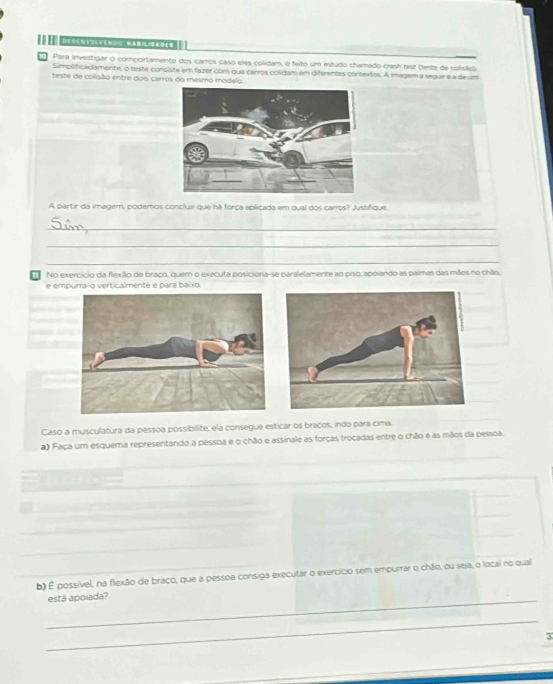 De ss n k ol vem == Wad il ir ao es 
Para investigar o comportamento dos carros caso eles colidam, é feito um estudo chamado crash test (teste de colisão). 
Simplificadamente, o teste consiste em fazer com que carros colidam em diferentes contextos. A imagem a seguir é a de um 
teste de colisão entre dois carros do mesmo módelo. 
A partir da imagem, podemos concluir que há força apliçada em qual dos carros? Justifique. 
_ 
_ 
_ 
No exercício da flexão de braço, quem o executa posiciona-se paralelamente ao piso, apoiando as palmas das mãos no chão, 
e empurra-o verticalmente e para báixo 
Caso a musculatura da pessoa possibilite, ela consegue esticar os braços, indo para cima. 
a) Faça um esquema representando a pessoa e o chão e assinale as forças trocadas entre o chão e as mãos da pessoa. 
_ 
_ 
_ 
b) É possível, na flexão de braço, que a pessoa consiga executar o exercício sem empurrar o chão, ou seja, o local no qual 
_está apoiada? 
_ 
3 
_