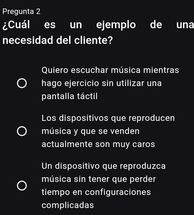 Pregunta 2
¿Cuál es un ejemplo de una
necesidad del cliente?
Quiero escuchar música mientras
hago ejercicio sin utilizar una
pantalla táctil
Los dispositivos que reproducen
música y que se venden
actualmente son muy caros
Un dispositivo que reproduzca
música sin tener que perder
tiempo en configuraciones
complicadas