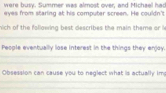 were busy. Summer was almost over, and Michael has 
eyes from staring at his computer screen. He couldn't 
nich of the following best describes the main theme or 
People eventually lose interest in the things they enjay. 
Obsession can cause you to neglect what is actually im: