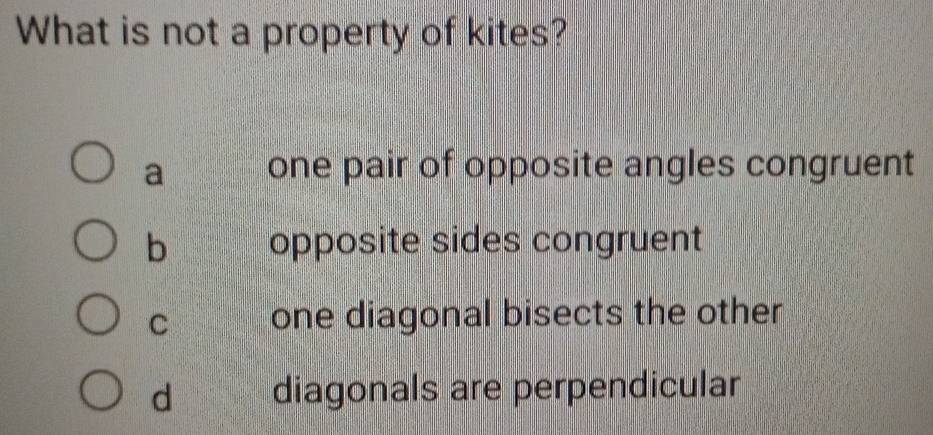 What is not a property of kites?
a one pair of opposite angles congruent
b opposite sides congruent
C one diagonal bisects the other
d diagonals are perpendicular