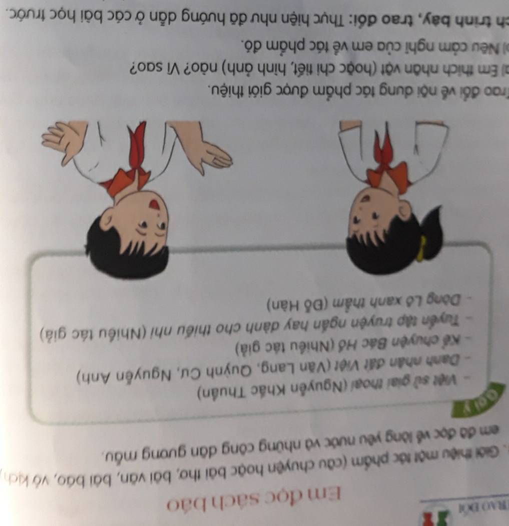 RAO ĐÖi 
Em đọc sách báo 
. Giới thiệu một tác phẩm (cầu chuyện hoặc bài thơ, bài văn, bái báo, vớ kịch) 
em đã đọc về lòng yêu nước và những công dân gương mẫu, 
oly 
- Việt sử giai thoại (Nguyễn Khắc Thuần) 
- Danh nhân đất Việt (Văn Lang, Quỳnh Cư, Nguyễn Anh) 
- Kể chuyện Bác Hồ (Nhiều tác giả) 
- Tuyển tập truyện ngắn hay dành cho thiếu nhi (Nhiều tác giả) 
. Dòng Lô xanh thẩm (Đỗ Hàn) 
Trao đổi về nội dung tác phẩm được giới thiệu. 
al Em thích nhân vật (hoặc chi tiết, hình ảnh) nào? Vì sao? 
( Nếu cảm nghĩ của em về tác phẩm đó. 
ch trình bay, trao đổi: Thực hiện như đã hướng dẫn ở các bài học trước.