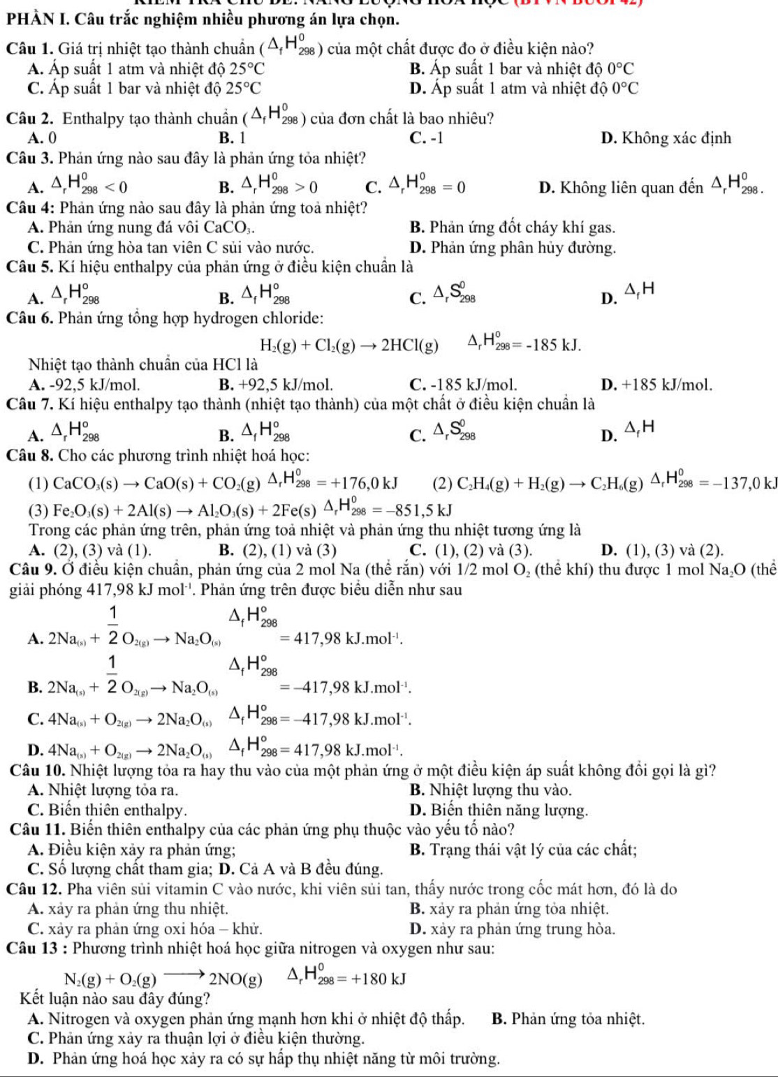 PHÀN I. Câu trắc nghiệm nhiều phương án lựa chọn.
Câu 1. Giá trị nhiệt tạo thành chuẩn (△ _fH_(298)^0) của một chất được đo ở điều kiện nào?
Á Áp suất 1 atm và nhiệt độ 25°C B. Áp suất 1 bar và nhiệt độ 0°C
C. Áp suất 1 bar và nhiệt độ 25°C D. Áp suất 1 atm và nhiệt độ 0°C
Câu 2. Enthalpy tạo thành chuẩn (△ _fH_(298)^0) của đơn chất là bao nhiêu?
A. 0 B. 1 C. -1 D. Không xác định
Câu 3. Phản ứng nào sau đây là phản ứng tỏa nhiệt?
A. △ _rH_(298)^o^o △ _rH_(298)^o>0 C. △ _rH_(298)^0=0 D. Không liên quan đến △ _rH_(298)^o.
B.
Câu 4: Phản ứng nào sau đây là phản ứng toả nhiệt?
A. Phản ứng nung đá vôi CaCO_3. B. Phản ứng đốt cháy khí gas.
C. Phản ứng hòa tan viên C sủi vào nước. D. Phản ứng phân hủy đường.
Câu 5. Kí hiệu enthalpy của phản ứng ở điều kiện chuẩn là
A. △ _rH_(298)° △ _fH_(298)° △ _rS_(298)^0 △ _fH
B.
C.
D.
Câu 6. Phản ứng tổng hợp hydrogen chloride:
H_2(g)+Cl_2(g)to 2HCl(g) H_(298)^0=-185kJ.
Nhiệt tạo thành chuẩn của HCl là
A. -92,5 kJ/mol. B. +92,5 kJ/mol. C. -185 kJ/mol. D. +185 kJ/mol.
Câu 7. Kí hiệu enthalpy tạo thành (nhiệt tạo thành) của một chất ở điều kiện chuẩn là
A. △ _rH_(298)° △ _fH_(298)^o △ _rS_(298)^0 △ _fH
B.
C.
D.
Câu 8. Cho các phương trình nhiệt hoá học:
(1) CaCO_3(s)to CaO(s)+CO_2(g)△ _rH_(298)^0=+176,0kJ (2) C_2H_4(g)+H_2(g)to C_2H_6(g)△ _rH_(298)^0=-137,0kJ
(3) Fe_2O_3(s)+2Al(s)to Al_2O_3(s)+2Fe(s)△ _rH_(298)^0=-851,5kJ
Trong các phản ứng trên, phản ứng toả nhiệt và phản ứng thu nhiệt tương ứng là
A. (2) , (3) và (1). B. (2), (1) và (3) C. (1), (2) và (3). D. (1), (3) và (2).
Câu 9. Ở điều kiện chuẩn, phản ứng của 2 mol Na (thể rắn) với 1/2 mol O₂ (thể khí) thu được 1 mol Na₂O (thể
giải phóng 417,98kJmol^(-1). Phản ứng trên được biểu diễn như sau
A. frac 12Na_(s)+ 1/2 O_2(g)to Na_2O_(s)beginarrayr O_((s))^(△ _f)H_(298)°=417,98kJ.mol^(-1).
B. frac 12Na_(s)+ 1/2 O_2(g)beginarrayr △ _to Na_2O_(s)△ _fH_(298)°=-417,98kJ.mol^(-1).
C. 4Na_(s)+O_2(g)to 2Na_2O_(s)△ _fH_(298)^o=-417,98kJ.mol^(-1).
D. 4Na_(s)+O_2(g)to 2Na_2O_(s)△ _fH_(298)^o=417,98kJ.mol^(-1).
Câu 10. Nhiệt lượng tỏa ra hay thu vào của một phản ứng ở một điều kiện áp suất không đổi gọi là gì?
A. Nhiệt lượng tỏa ra. B. Nhiệt lượng thu vào.
C. Biến thiên enthalpy. D. Biến thiên năng lượng.
Câu 11. Biến thiên enthalpy của các phản ứng phụ thuộc vào yếu tố nào?
A. Điều kiện xảy ra phản ứng; B. Trạng thái vật lý của các chất;
C. Số lượng chất tham gia; D. Cả A và B đều đúng.
Câu 12. Pha viên sủi vitamin C vào nước, khi viên sủi tan, thấy nước trong cốc mát hơn, đó là do
A. xảy ra phản ứng thu nhiệt. B. xảy ra phản ứng tỏa nhiệt.
C. xảy ra phản ứng oxi hóa - khử. D. xảy ra phản ứng trung hòa.
Câu 13 : Phương trình nhiệt hoá học giữa nitrogen và oxygen như sau:
N I_2(g)+O_2(g)to 2NO(g) △ _rH_(298)^0=+180kJ
Kết luận nào sau đây đúng?
A. Nitrogen và oxygen phản ứng mạnh hơn khi ở nhiệt độ thấp.  B. Phản ứng tỏa nhiệt.
C. Phản ứng xảy ra thuận lợi ở điều kiện thường.
D. Phản ứng hoá học xảy ra có sự hấp thụ nhiệt năng từ môi trường.