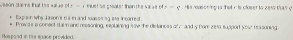 Jason claims that the value of 5= r must be greater than the value of s=q. His reasoning is that / is closer to zero than 
Explain why Jason's claim and reasoning are incorrect. 
Provide a correct claim and reasoning, explaining how the distances of / and q from zero support your reasoning. 
Respond in the space provided.