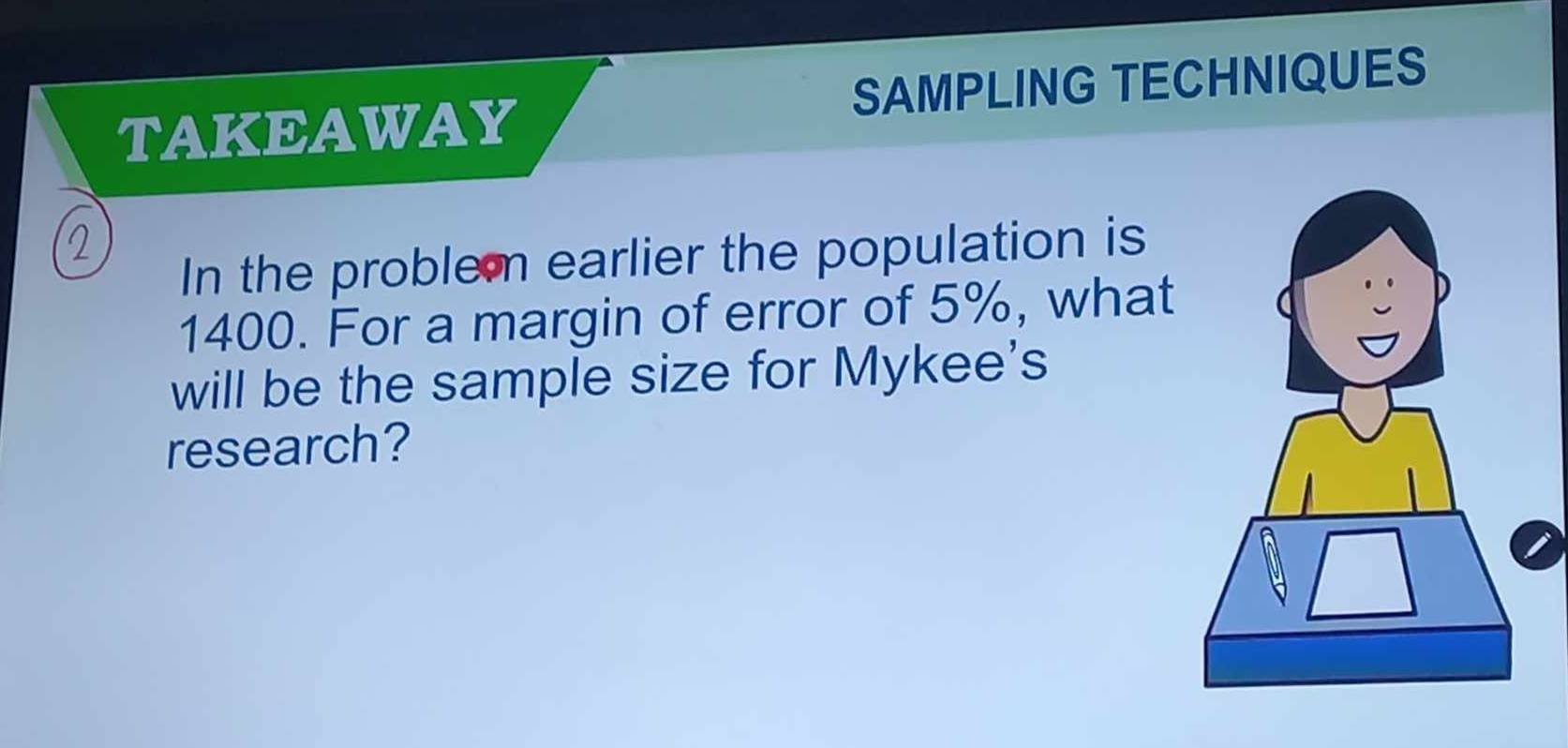 TAKEAWAY SAMPLING TECHNIQUES 
In the problem earlier the population is
1400. For a margin of error of 5%, what 
will be the sample size for Mykee's 
research?