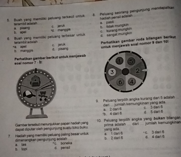 Buah yang memiliki peluang terkecil untuk 8. Peluang seorang pengunjung mendapatka
hadiah pensil adalah
terambil adalah
c. jeruk a. pasti
b. tidak mungkin
a. pisang 'd. manggis
b. apel
6. Buah yang memiliki peluang terbesar untuk c. kurang mungkin
d. sangat mungkin
terambil adalah
Perhatikan gambar roda bilangan berikut
untuk menjawab soal nomor 9 dan 10!
*a. apel c. jeruk
b manggis d. pisang
Perhatikan gambar berikut untuk menjawab
soal nomor 7 - 8!
1 5
3 2
6 4
9. Peluang terpilih angka kurang dari 5 adalah
dari .... jumlah kemungkinan yang ada.
a. 2 dari 6 c 3 dan 6
b、 4 dari 6 d 5 dari 6
Gambar tersebut menunjukkan papan hadiah yang 10. Peluang terpilih angka yang bukan bilangan
dapat diputar oleh pengunjung suatu toko buku. yang ada. prima adalah . dari .. jumlah kemungkinan
7 Hadiah yang memiliki peluang paling besar untuk a 1 dari 6 c 3 dari 6
dimenangkan pengunjung adalah b. 2 dari 6 d. 4 dari 6
a. tas *c. boneka
b. topi d. pensil