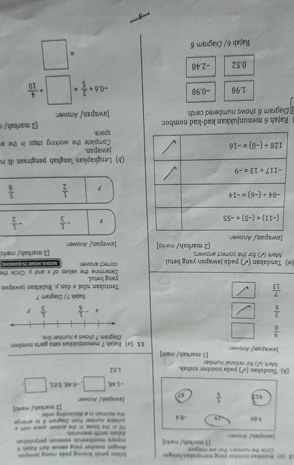 3 (c) Bulntkan nombor yang meropakan integer.
tliaw patalk losơng padia roang jawapan
Circle the numbers that are integers
dengan nomboe yang sal daet Rajah 6 
[3 matkahi/marks]
Jawapan/ Answer: supaya membentuk suanan perpuluñan
dalam tertil menurun.
Filll in the boxes in the answer space with a
suftablie number from Diagram 6 tis arrange
the decimals in a descending order.
[2 markah/ marks]
Jawapan / Answer.
-1.48, □ , −0.48, 0.02, d=□
(b) Tandakan (✓) pada nombor nisbah. 1.02
Mark (✓) for rational number.
[1 markah/ märk]
Jawapan/ Answer:
15 (@) Rajah 7 menunjukkan satu garis nombor
 9/0 
Diagram 7 shows a number line.
 3/8 
 7/13 
Rajah 7 / Diagram 7
Tentukan nilai x dan y. Bulatkan jawapan
yang betul.
Determine the values of x and y Circle the
(α) Tandakan (✓) pada jawapan yang betul. correct answer. Modul Heßät 25 (gangsa
Mark (✓) for the correct answers.
[2 markah/ marks
[2 markah/ marks] Jawapan/ Answer:
Jawapan/ Answer:
x - 1/3 
- 1/2 
y  1/2 
 5/8 
(b) Lengkapkan langkah pengiraan di rự
jawapan.
Complete the working steps in the a
space.
Rajah 6 menunjukkan kad-kad nombor [2 markah/ ŋ
Diagram 6 shows numbered cards. Jawapan/ Answer:
1.98 -0,98
-0.6+ 2/5 =□ + 4/10 
0.52 -2.48
Rajah 6/ Diagram 6
=□