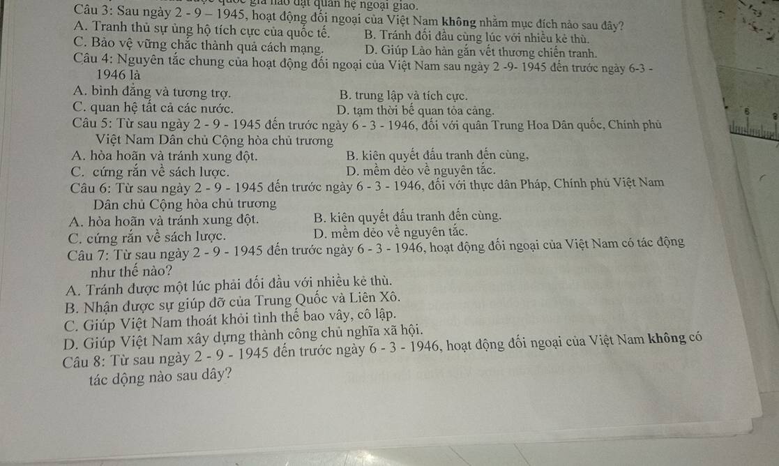 tốc giả nào đạt quan hệ ngoại giao.
Câu 3: Sau ngày 2 - 9 - 1945, hoạt động đối ngoại của Việt Nam không nhằm mục đích nảo sau đây?
A. Tranh thủ sự ủng hộ tích cực của quốc tế. B. Tránh đối đầu cùng lúc với nhiều kẻ thù.
C. Bảo vệ vững chắc thành quả cách mạng. D. Giúp Lào hàn gắn vết thương chiến tranh.
Câu 4: Nguyên tắc chung của hoạt động đối ngoại của Việt Nam sau ngày 2 -9- 1945 đến trước ngày 6-3 -
1946 là
A. bình đăng và tương trợ. B. trung lập và tích cực.
C. quan hệ tất cả các nước. D. tạm thời bế quan tỏa cảng.
Câu 5: Từ sau ngày 2 - 9 - 1945 đến trước ngày 6 - 3 - 1946, đối với quân Trung Hoa Dân quốc, Chính phủ
Việt Nam Dân chủ Cộng hòa chủ trương
A. hòa hoãn và tránh xung đột. B. kiên quyết đấu tranh đến cùng,
C. cứng rắn về sách lược. D. mềm dẻo về nguyên tắc.
Câu 6: Từ sau ngày 2 - 9 - 1945 đến trước ngày 6 - 3 - 1946, đối với thực dân Pháp, Chính phủ Việt Nam
Dân chủ Cộng hòa chủ trương
A. hòa hoãn và tránh xung đột. B. kiện quyết đấu tranh đến cùng.
C. cứng rắn về sách lược. D. mềm dẻo về nguyên tắc.
Câu 7: Từ sau ngày 2 - 9 - 1945 đến trước ngày 6 - 3 - 1946, hoạt động đối ngoại của Việt Nam có tác động
như thế nào?
A. Tránh được một lúc phải đối đầu với nhiều kẻ thù.
B. Nhận được sự giúp đỡ của Trung Quốc và Liên Xô.
C. Giúp Việt Nam thoát khỏi tình thế bao vây, cô lập.
D. Giúp Việt Nam xây dựng thành công chủ nghĩa xã hội.
Câu 8: Từ sau ngày 2 - 9 - 1945 đến trước ngày 6-3-1946 6, hoạt động đối ngoại của Việt Nam không có
tác dộng nào sau dây?