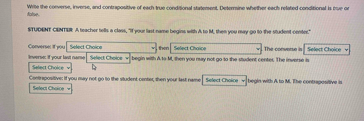 Write the converse, inverse, and contrapositive of each true conditional statement. Determine whether each related conditional is true or 
false. 
STUDENT CENTER A teacher tells a class, "If your last name begins with A to M, then you may go to the student center." 
Converse: If you Select Choice then Select Choice The converse is Select Choice 
Inverse: If your last name Select Choice begin with A to M, then you may not go to the student center. The inverse is 
Select Choice 
Contrapositive: If you may not go to the student center, then your last name Select Choice begin with A to M. The contrapositive is 
Select Choice