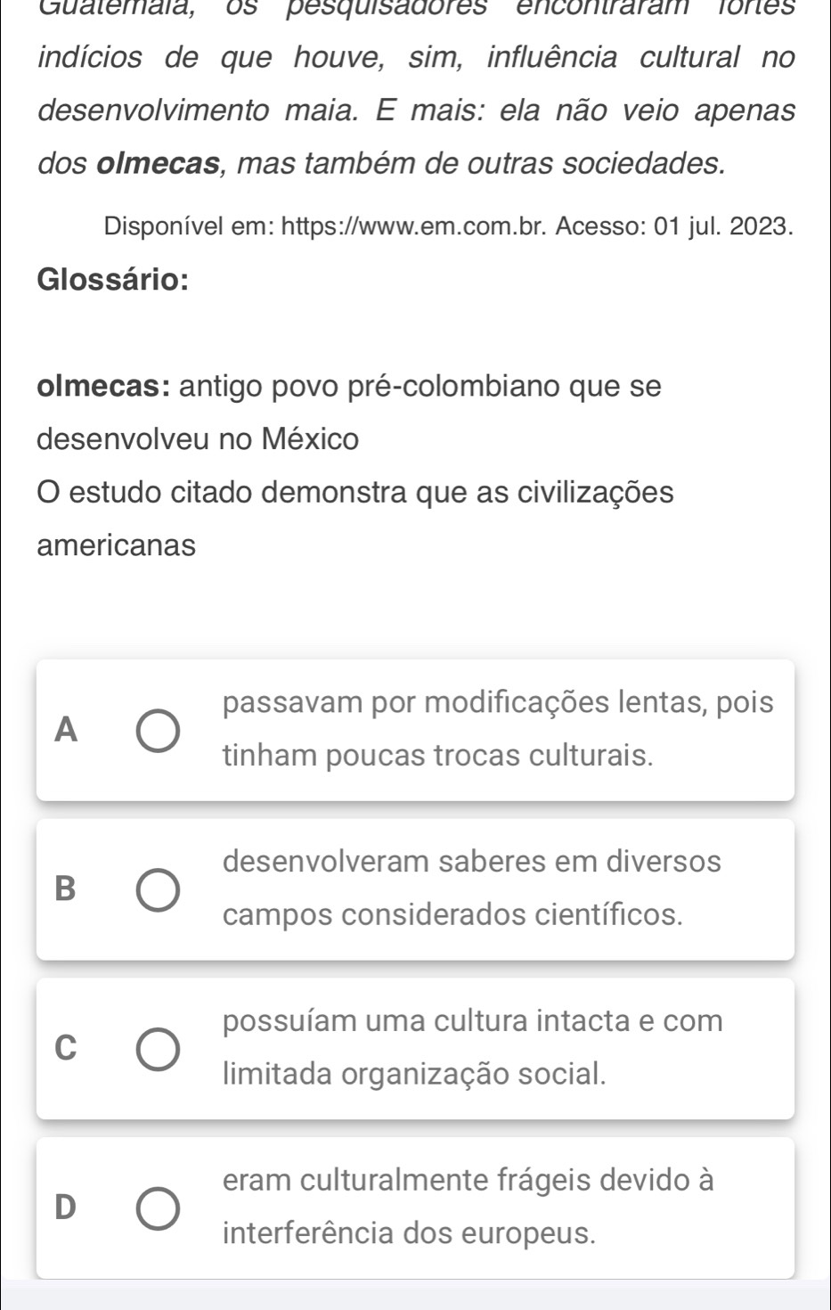 Guatemáïa, os pesquisadores encontraram fores
indícios de que houve, sim, influência cultural no
desenvolvimento maia. E mais: ela não veio apenas
dos olmecas, mas também de outras sociedades.
Disponível em: https://www.em.com.br. Acesso: 01 jul. 2023.
Glossário:
olmecas: antigo povo pré-colombiano que se
desenvolveu no México
O estudo citado demonstra que as civilizações
americanas
passavam por modificações lentas, pois
A
tinham poucas trocas culturais.
desenvolveram saberes em diversos
B
campos considerados científicos.
possuíam uma cultura intacta e com
C
limitada organização social.
eram culturalmente frágeis devido à
D
interferência dos europeus.