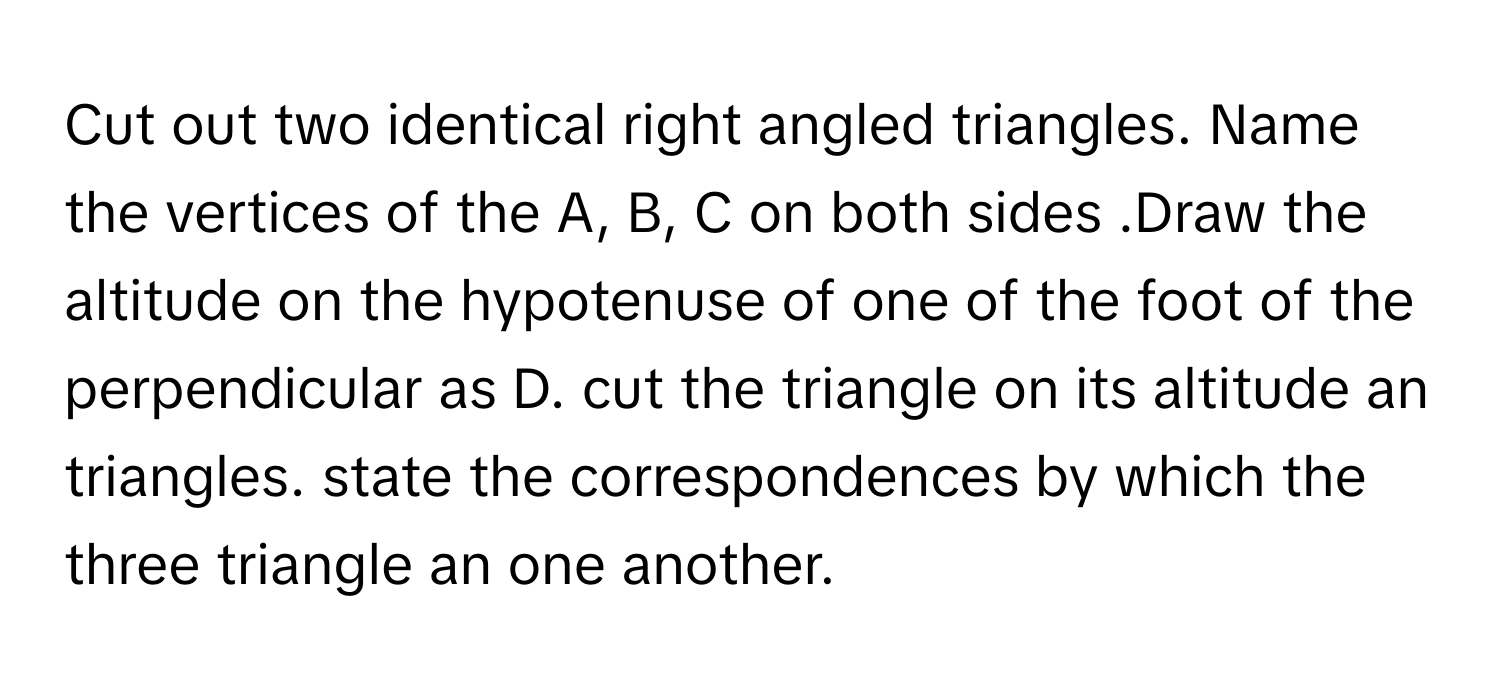 Cut out two identical right angled triangles. Name the vertices of the A, B, C on both sides .Draw the altitude on the hypotenuse of one of the foot of the perpendicular as D. cut the triangle on its altitude an triangles. state the correspondences by which the three triangle an one another.