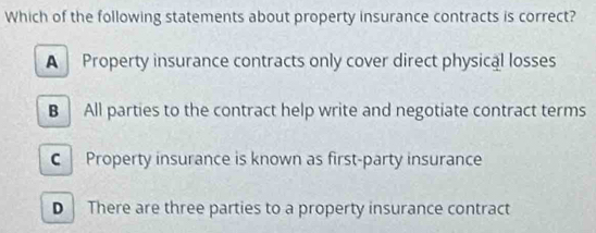 Which of the following statements about property insurance contracts is correct?
A Property insurance contracts only cover direct physical losses
B All parties to the contract help write and negotiate contract terms
C Property insurance is known as first-party insurance
D There are three parties to a property insurance contract