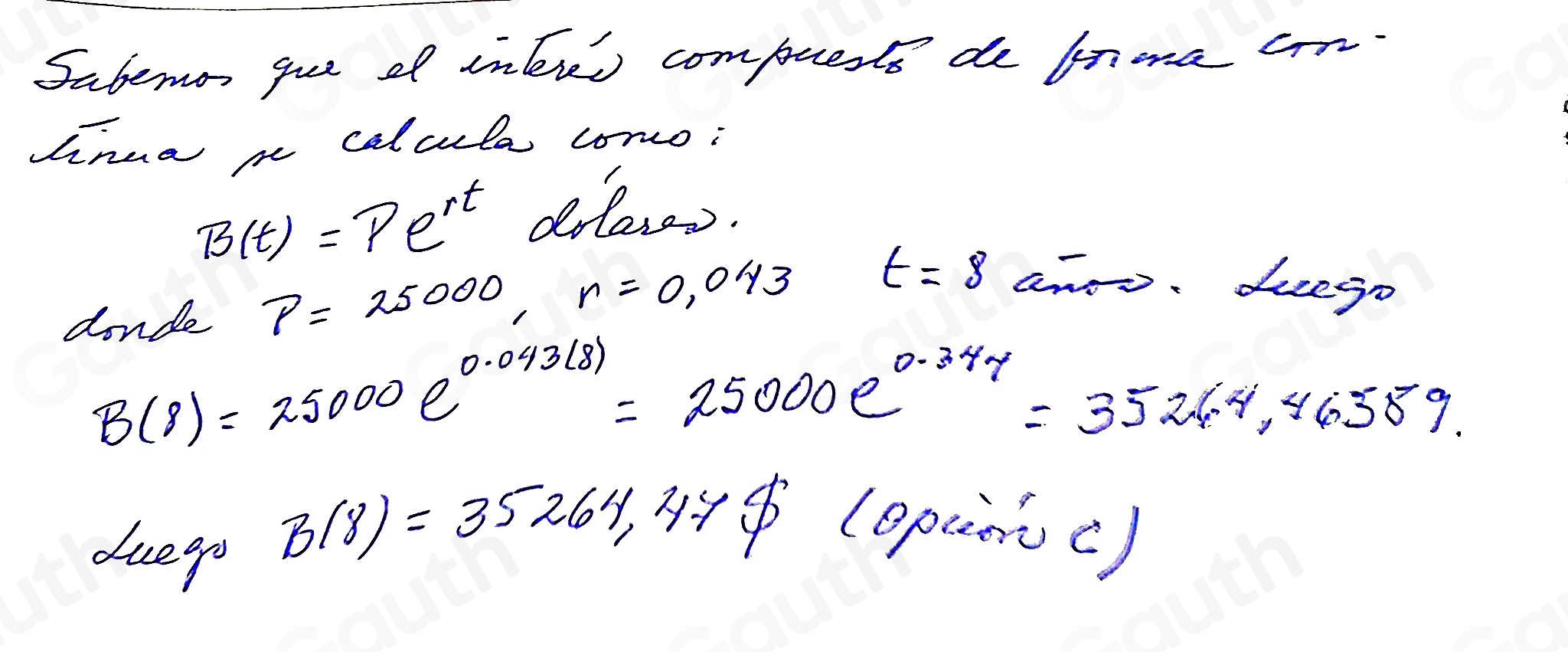 Sabemon gue of inlres compuete de fnoma cr 
hnua m calcula como;
B(t)=Pe^(rt) drleses. 
donde P=25000, n=0,043
t=8 anoo. seego
B(8)=25000e^(0.043(8))=25000e^(0.347)=3524.4,46589. 
duegp
B(8)=35264,478 (epancc)