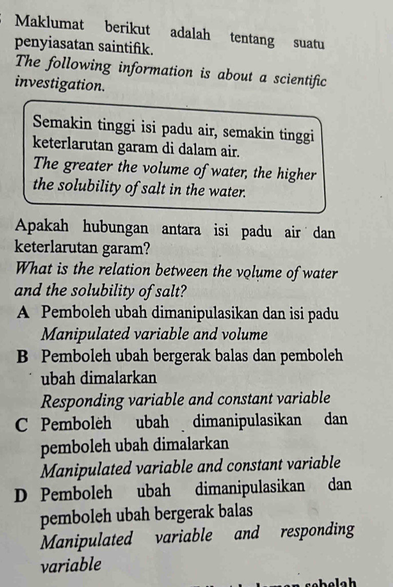 Maklumat berikut adalah tentang suatu
penyiasatan saintifik.
The following information is about a scientific
investigation.
Semakin tinggi isi padu air, semakin tinggi
keterlarutan garam di dalam air.
The greater the volume of water, the higher
the solubility of salt in the water.
Apakah hubungan antara isi padu air dan
keterlarutan garam?
What is the relation between the volume of water
and the solubility of salt?
A Pemboleh ubah dimanipulasikan dan isi padu
Manipulated variable and volume
B Pemboleh ubah bergerak balas dan pemboleh
ubah dimalarkan
Responding variable and constant variable
C Pembolèh ubah dimanipulasikan dan
pemboleh ubah dimalarkan
Manipulated variable and constant variable
D Pemboleh ubah dimanipulasikan dan
pemboleh ubah bergerak balas
Manipulated variable and responding
variable