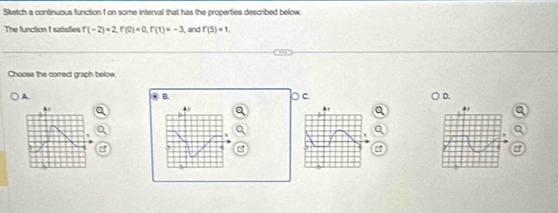 Sketch a continuous function f on some interval that has the properties described below. 
The function I satisfies f(-2)=2, f(0)=0, f'(1)=-3 and f'(5)=1. 
Choose the correct graph below. 
A 
B. 
C. 
D. 
Ay 
C 
a