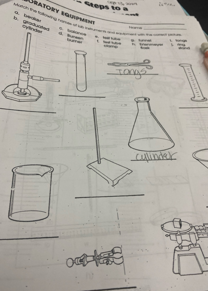 Steps to a
Oratory equipmen
a. beaker
Match the following names of lab instruments and equipment with the correct picture
Name
b. graduated cylinderBunsen
c.balance
e. test tube
urner f. test tube g. funnel h. Erlenmeyer I. tongs
clamp
J. ring
flask stand
_
_
_
_
_
_