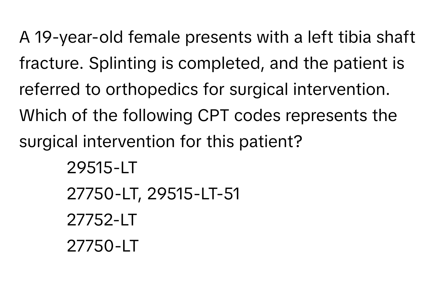 A 19-year-old female presents with a left tibia shaft fracture. Splinting is completed, and the patient is referred to orthopedics for surgical intervention. Which of the following CPT codes represents the surgical intervention for this patient?

1) 29515-LT
2) 27750-LT, 29515-LT-51
3) 27752-LT
4) 27750-LT