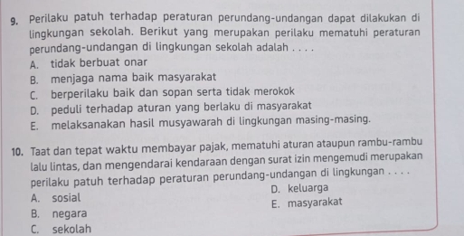 9, Perilaku patuh terhadap peraturan perundang-undangan dapat dilakukan di
lingkungan sekolah. Berikut yang merupakan perilaku mematuhi peraturan
perundang-undangan di lingkungan sekolah adalah . . . .
A. tidak berbuat onar
B. menjaga nama baik masyarakat
C. berperilaku baik dan sopan serta tidak merokok
D. peduli terhadap aturan yang berlaku di masyarakat
E. melaksanakan hasil musyawarah di lingkungan masing-masing.
10. Taat dan tepat waktu membayar pajak, mematuhi aturan ataupun rambu-rambu
lalu lintas, dan mengendarai kendaraan dengan surat izin mengemudi merupakan
perilaku patuh terhadap peraturan perundang-undangan di lingkungan . . . .
A. sosial D. keluarga
B. negara E. masyarakat
C. sekolah