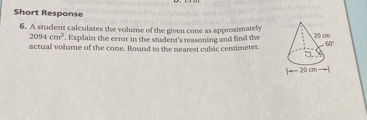 Short Response
6. A student calculates the volume of the given cone as approximately
2094cm^3. Explain the error in the student’s reasoning and find the
actual volume of the cone. Round to the nearest cubic centimeter.