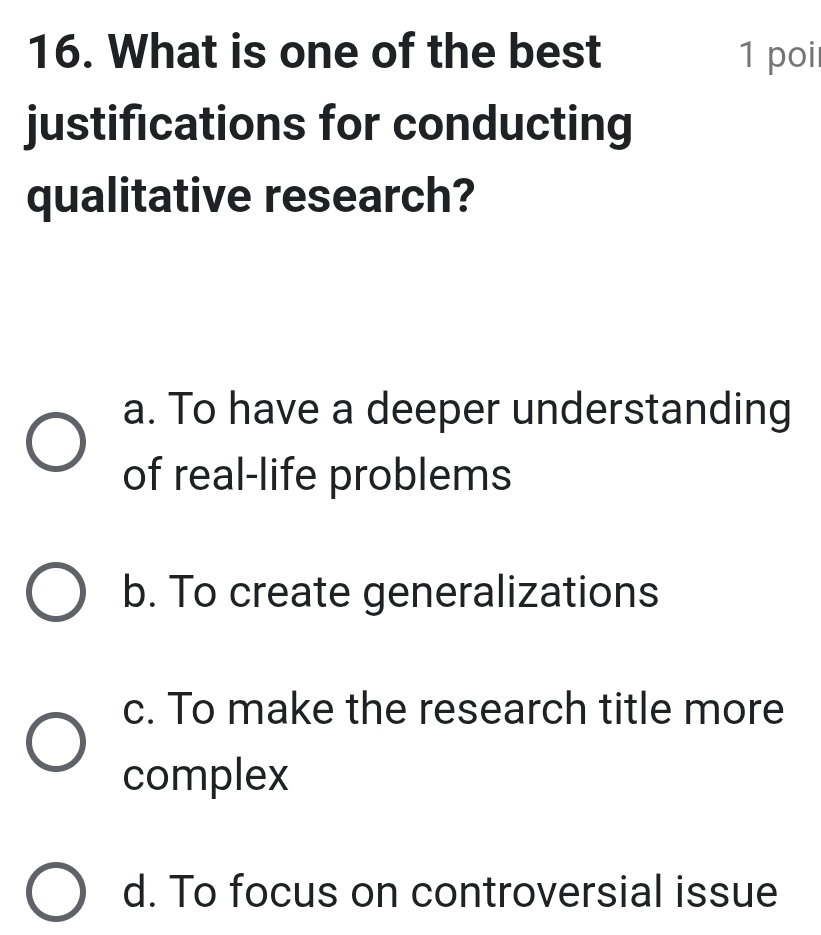 What is one of the best 1 poi
justifications for conducting
qualitative research?
a. To have a deeper understanding
of real-life problems
b. To create generalizations
c. To make the research title more
complex
d. To focus on controversial issue