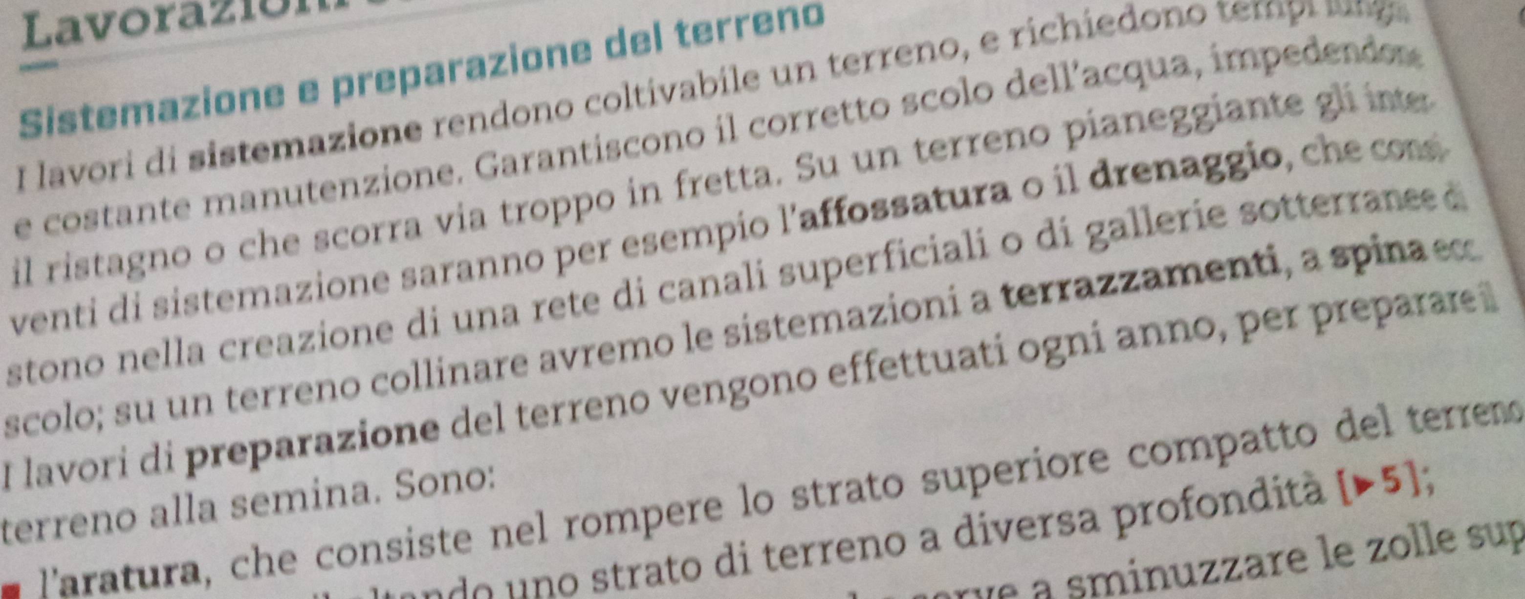 Lavoraz1óí 
Sistemazione e preparazione del terreno 
I lavori di sistemazione rendono coltivabile un terreno, e richiedono tem p i ag 
e costante manutenzione. Garantiscono il corretto scolo dell’acqua, impedendos 
il ristagno o che scorra via troppo in fretta. Su un terreno pianeggiante gli inte 
venti di sistemazione saranno per esempio l'affossatura o il drenaggio, che cos 
stono nella creazione di una rete di canali superficiali o di gallerie sotterrane d 
scolo; su un terreno collinare avremo le sistemazioni a terrazzamenti, a spina e 
I lavorí di preparazione del terreno vengono effettuati ogní anno, per preparare 
Paratura, che consiste nel rompere lo strato superiore compatto del terrem 
terreno alla semina. Sono: 
u o trato di terreno a diversa profondità [>5]; 
orve a sminuzzare le zolle sup