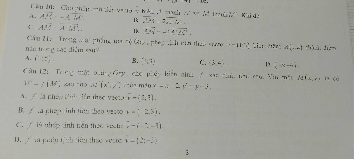 P=frac 1= sqrt(3)/2  10. 
Câu 10: Cho phép tịnh tiến vectơ v biến A thành A' và M thành M'
A. overline AM=-overline A'M'.. . Khi đó
B. overline AM=2overline A'M'..
C. overline AM=overline A'M'..
D. overline AM=-2overline A'M'.. 
Câu 11: Trong mặt phăng tọa độ Oxy, phép tịnh tiến theo vecto vector v=(1;3) biến điểm A(1,2) thành điểm
nào trong các điểm sau?
A. (2;5).
B. (1;3). C. (3;4). D. (-3;-4). 
Câu 12: Trong mặt phăng Oxy, cho phép biến hình ƒ xác định như sau: Với mỗi M(x;y) ta có
M'=f(M) sao cho M'(x';y') thỏa mãn x'=x+2, y'=y-3. 
A f là phép tịnh tiến theo vectơ vector v=(2;3).
B. ∫ là phép tịnh tiến theo vecto vector v=(-2;3).
C. f là phép tịnh tiến theo vectoơ vector v=(-2;-3).
D. ∫ là phép tịnh tiến theo vectơ vector v=(2;-3). 
3