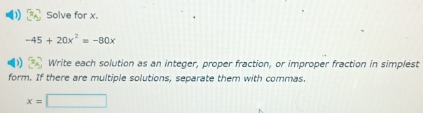 Solve for x.
-45+20x^2=-80x
Write each solution as an integer, proper fraction, or improper fraction in simplest 
form. If there are multiple solutions, separate them with commas.
x=□