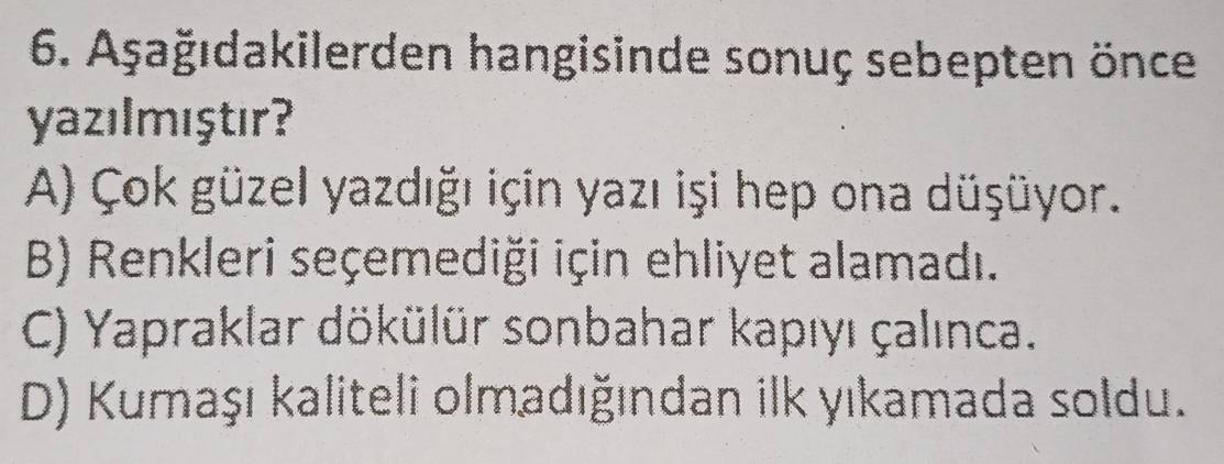 Aşağıdakilerden hangisinde sonuç sebepten önce
yazılmıştır?
A) Çok güzel yazdığı için yazı işi hep ona düşüyor.
B) Renkleri seçemediği için ehliyet alamadı.
C) Yapraklar dökülür sonbahar kapıyı çalınca.
D) Kumaşı kaliteli olmadığından ilk yıkamada soldu.