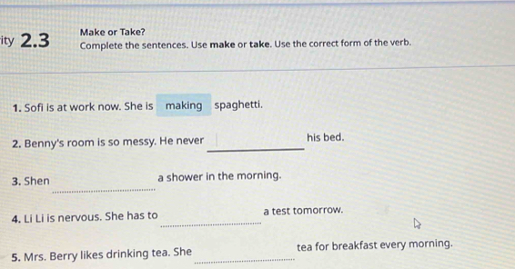 Make or Take? 
ity 2.3 Complete the sentences. Use make or take. Use the correct form of the verb. 
1. Sofi is at work now. She is making spaghetti. 
_ 
2. Benny's room is so messy. He never his bed. 
_ 
3. Shen a shower in the morning. 
_ 
4. Li Li is nervous. She has to a test tomorrow. 
5. Mrs. Berry likes drinking tea. She_ tea for breakfast every morning.