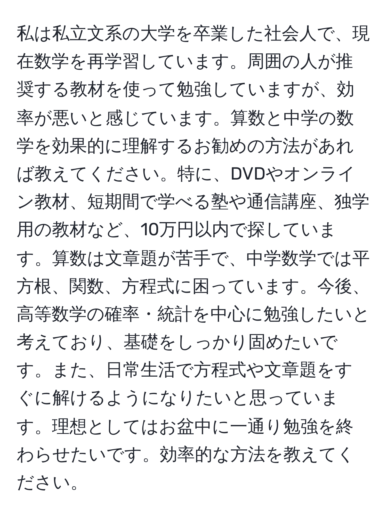 私は私立文系の大学を卒業した社会人で、現在数学を再学習しています。周囲の人が推奨する教材を使って勉強していますが、効率が悪いと感じています。算数と中学の数学を効果的に理解するお勧めの方法があれば教えてください。特に、DVDやオンライン教材、短期間で学べる塾や通信講座、独学用の教材など、10万円以内で探しています。算数は文章題が苦手で、中学数学では平方根、関数、方程式に困っています。今後、高等数学の確率・統計を中心に勉強したいと考えており、基礎をしっかり固めたいです。また、日常生活で方程式や文章題をすぐに解けるようになりたいと思っています。理想としてはお盆中に一通り勉強を終わらせたいです。効率的な方法を教えてください。