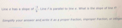 Line e has a slope of  (-3)/8 . Line f is parallel to line e. What is the slope of line f? 
Simplify your answer and write it as a proper fraction, improper fraction, or intege