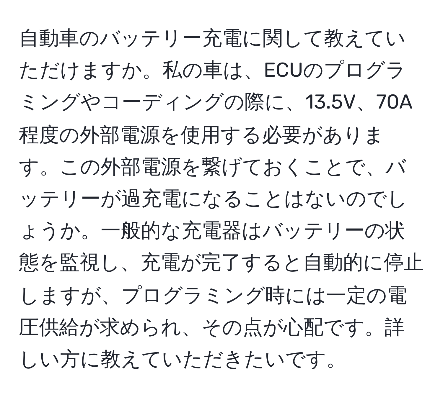 自動車のバッテリー充電に関して教えていただけますか。私の車は、ECUのプログラミングやコーディングの際に、13.5V、70A程度の外部電源を使用する必要があります。この外部電源を繋げておくことで、バッテリーが過充電になることはないのでしょうか。一般的な充電器はバッテリーの状態を監視し、充電が完了すると自動的に停止しますが、プログラミング時には一定の電圧供給が求められ、その点が心配です。詳しい方に教えていただきたいです。