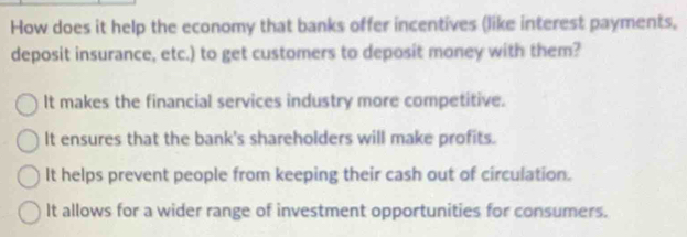 How does it help the economy that banks offer incentives (like interest payments.
deposit insurance, etc.) to get customers to deposit money with them?
It makes the financial services industry more competitive.
It ensures that the bank's shareholders will make profits.
It helps prevent people from keeping their cash out of circulation.
It allows for a wider range of investment opportunities for consumers.