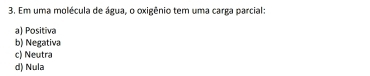 Em uma molécula de água, o oxigênio tem uma carga parcial:
a) Positiva
b) Negativa
c) Neutra
d) Nula