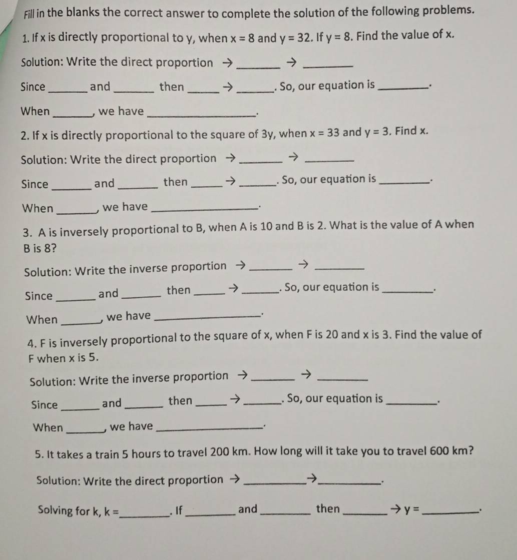 Fill in the blanks the correct answer to complete the solution of the following problems. 
1. If x is directly proportional to y, when x=8 and y=32. If y=8. Find the value of x. 
Solution: Write the direct proportion_ 
_ 
Since_ and _then _→_ . So, our equation is_ 
When _, we have_ 
: 
2. If x is directly proportional to the square of 3y, when x=33 and y=3. Find x. 
Solution: Write the direct proportion_ 
_ 
Since _and _then _→ _. So, our equation is _. 
When_ , we have_ 
3. A is inversely proportional to B, when A is 10 and B is 2. What is the value of A when
B is 8? 
Solution: Write the inverse proportion_ 
_ 
Since _and _then _→_ . So, our equation is_ 
、. 
When _, we have_ 
. 
4. F is inversely proportional to the square of x, when F is 20 and x is 3. Find the value of
F when x is 5. 
Solution: Write the inverse proportion_ 
_ 
_ 
Since and _then _→ _. So, our equation is_ 
.. 
When _, we have _. 
5. It takes a train 5 hours to travel 200 km. How long will it take you to travel 600 km? 
Solution: Write the direct proportion _→_ 
. 
Solving for k, k= _ . If_ and_ then _ y= _ 
.