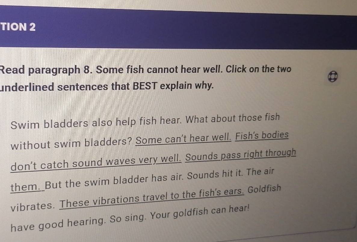 TION 2 
Read paragraph 8. Some fish cannot hear well. Click on the two 
underlined sentences that BEST explain why. 
Swim bladders also help fish hear. What about those fish 
without swim bladders? Some can't hear well. Fish's bodies 
don't catch sound waves very well. Sounds pass right through 
them. But the swim bladder has air. Sounds hit it. The air 
vibrates. These vibrations travel to the fish's ears. Goldfish 
have good hearing. So sing. Your goldfish can hear!