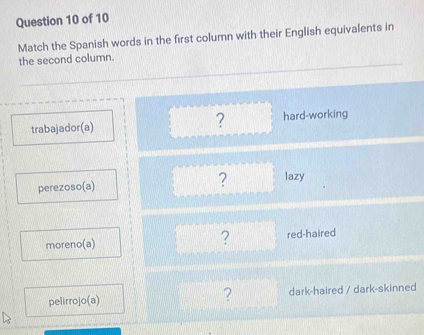 Match the Spanish words in the first column with their English equivalents in 
the second column. 
trabajador(a) ? hard-working 
perezoso(a) ? lazy 
? 
moreno(a) red-haired 
? 
pelirrojo(a) dark-haired / dark-skinned