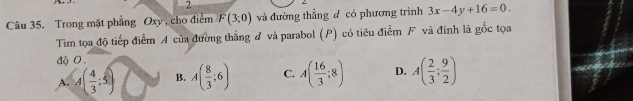 Trong mặt phẳng Oxy , cho điểm F(3;0) và đường thẳng d có phương trình 3x-4y+16=0. 
Tìm tọa độ tiếp điểm A của đường thẳng đ và parabol (P) có tiêu điểm F và đinh là gốc tọa
độ 0.
A. A( 4/3 ;5)
B. A( 8/3 ;6)
C. A( 16/3 ;8) A( 2/3 ; 9/2 )
D.