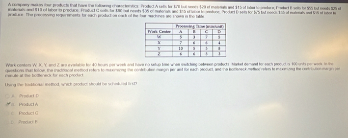 A company makes four products that have the following characteristics: Product A sells for $70 but needs $20 of materials and $15 of labor to produce; Product B sells for $55 but needs $25 of
materials and $10 of labor to produce, Product C sells for $80 but needs $35 of materals and $15 of labor to produce, Product D sells for $75 but needs $35 of materals and $15 of labor to
produce. The processing requirements for each product on each of the four machines are shown in the table
Work centers W, X, Y, and Z are available for 40 hours per week and have no setup time when switching between products. Market demand for each product is 100 units per week. In the
questions that follow, the traditional method refers to maximizing the contribution margin per unit for each product, and the bottleneck method refers to maximizing the contribution margin per
minute at the bottleneck for each product
Using the traditional method, which product should be scheduled first?
A Product D
S. Product A
c Product C
D Product B