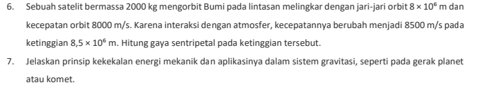 Sebuah satelit bermassa 2000 kg mengorbit Bumi pada lintasan melingkar dengan jari-jari orbit 8* 10^6m dan 
kecepatan orbit 8000 m/s. Karena interaksi dengan atmosfer, kecepatannya berubah menjadi 8500 m/s pada 
ketinggian 8,5* 10^6m. Hitung gaya sentripetal pada ketinggian tersebut. 
7. Jelaskan prinsip kekekalan energi mekanik dan aplikasinya dalam sistem gravitasi, seperti pada gerak planet 
atau komet.