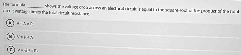 The formula _shows the voltage drop across an electrical circuit is equal to the square-root of the product of the total
circuit wattage times the total circuit resistance.
A V=A* R
B V=P/ A
C V=surd (P* R)